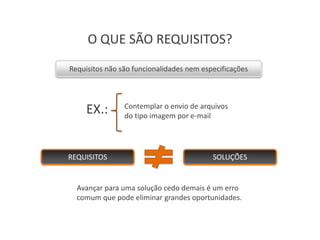 O QUE SÃO REQUISITOS?
Requisitos não são funcionalidades nem especificações




     EX.:       Contemplar o envio de arquivos
                do tipo imagem por e-mail




REQUISITOS                                SOLUÇÕES


  Avançar para uma solução cedo demais é um erro
  comum que pode eliminar grandes oportunidades.
 