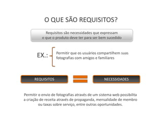 O QUE SÃO REQUISITOS?
             Requisitos são necessidades que expressam
           o que o produto deve ter para ser bem sucedido


                   Permitir que os usuários compartilhem suas
        EX.:       fotografias com amigos e familiares




      REQUISITOS                                NECESSIDADES


Permitir o envio de fotografias através de um sistema web possibilita
a criação de receita através de propaganda, mensalidade de membro
         ou taxas sobre serviço, entre outras oportunidades.
 