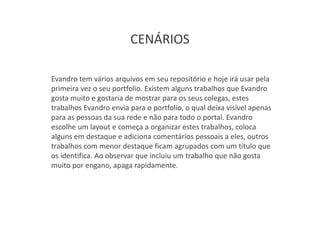 CENÁRIOS

Evandro tem vários arquivos em seu repositório e hoje irá usar pela
primeira vez o seu portfolio. Existem alguns trabalhos que Evandro
gosta muito e gostaria de mostrar para os seus colegas, estes
trabalhos Evandro envia para o portfolio, o qual deixa visível apenas
para as pessoas da sua rede e não para todo o portal. Evandro
escolhe um layout e começa a organizar estes trabalhos, coloca
alguns em destaque e adiciona comentários pessoais a eles, outros
trabalhos com menor destaque ficam agrupados com um título que
os identifica. Ao observar que incluiu um trabalho que não gosta
muito por engano, apaga rapidamente.
 