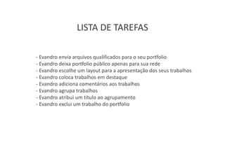 LISTA DE TAREFAS

- Evandro envia arquivos qualificados para o seu portfolio
- Evandro deixa portfolio público apenas para sua rede
- Evandro escolhe um layout para a apresentação dos seus trabalhos
- Evandro coloca trabalhos em destaque
- Evandro adiciona comentários aos trabalhos
- Evandro agrupa trabalhos
- Evandro atribui um título ao agrupamento
- Evandro exclui um trabalho do portfolio
 