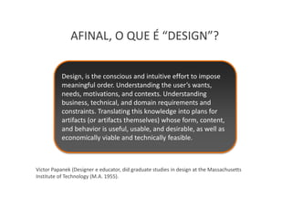 AFINAL, O QUE É “DESIGN”?

           Design, is the conscious and intuitive effort to impose
           meaningful order. Understanding the user’s wants,
           needs, motivations, and contexts. Understanding
           business, technical, and domain requirements and
           constraints. Translating this knowledge into plans for
           artifacts (or artifacts themselves) whose form, content,
           and behavior is useful, usable, and desirable, as well as
           economically viable and technically feasible.



Victor Papanek (Designer e educator, did graduate studies in design at the Massachusetts
Institute of Technology (M.A. 1955).
 