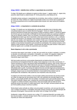 Artigo 104/CC – tabelião deve verificar a capacidade dos envolvidos
O artigo 104 dispõe que a validade do negócio jurídico requer: I - agente capaz; II - objeto lícito,
possível, determinado ou determinável; III - forma prescrita ou não defesa em lei.
O tabelião precisa averiguar a capacidade dos envolvidos, deve verificar o interdito, se se trata
de menor etc. Deve verificar se o objeto da transação é lícito e se a forma não é proibida em
lei. A forma prescrita em lei é a escritura pública para imóveis com valor acima de 30 salários
mínimos.
Artigo 112/CC – o importante é o conteúdo da escritura
O artigo 112 dispõe que nas declarações de vontade se atenderá mais à intenção nelas
consubstanciada do que ao sentido literal da linguagem. Tenho em minha serventia uma
escritura devolvida há quase dois anos porque a parte se declarou solteira. O oficial de registro
de imóveis quer que se proceda à retificação da escritura para dizer que a pessoa é solteira e
não que se declarou solteira. Isso é um excesso. As próprias decisões do Conselho Superior
da Magistratura dizem que não é importante o título que se dá na escritura, e sim, o conteúdo
constante da escritura. Por exemplo, se se intitulou compromisso de compra e venda, mas se
trata de uma cessão, será registrado como cessão. É claro que a nota devolutiva é importante.
É importante também que o escrevente de notas, além de lavrar a escritura de forma correta,
analise os documentos necessários para proceder às averbações. Se a pessoa comprou como
solteira e está vendendo como casada, o escrevente de notas não pode mandar o título para o
oficial de registro sem a certidão de casamento para averbação.
Quem dispensa é a lei e não o provimento
A escritura deve seguir uma ordem, ou seja, tem que existir de um lado o vendedor, ou doador,
ou devedor, de outra parte o comprador, o donatário, ou o credor. Em seguida o objeto da
escritura, a forma de pagamento, e, por último, o vendedor e o comprador declaram. É
importante seguir essa ordem.
Até hoje recebo escrituras e procurações dispensando as testemunhas por meio de
provimentos da Corregedoria-Geral de Justiça. Quem dispensa é a lei e não o provimento. O
mesmo acontece em casos cuja pessoa está impossibilitada de assinar, todo mundo coloca um
arrogo e duas testemunhas. Onde está escrito que isso é necessário? Basta que uma pessoa
assine o arrogo, não é preciso duas testemunhas. Estamos criando desnecessariamente
dificuldades para a parte. A presença de testemunhas tem previsão legal para protestamento,
declarações de união estável, ou de dependência econômica que, conforme o local onde será
entregue, exige-se que os conviventes declarem e duas testemunhas atestem que as
declarações são verdadeiras. Não podemos criar empecilho onde não precisa.
A exigência de instrumento público e de procuração pública para lavratura da escritura existe
em razão do artigo que diz que sempre que o ato a ser praticado tem previsão legal de ser
público, a procuração também deve ser pública. A exceção ocorre para aqueles países onde
não existe notariado. Nesse caso, a pessoa faz uma procuração particular, consulariza, traduz
e registra no cartório de títulos e documentos. Essa procuração pode ser feita de forma
particular porque não existe um notário para lavrar, mas, em regra, somente poderá ser feita
por forma pública porque a escritura é pública.
Muitos fazem certa confusão ao utilizar uma procuração na escritura, uma vez que de acordo
com o Código Civil anterior o mandatário não podia comprar imóveis de cuja administração ele
estivesse encarregado. Essa previsão não existe mais no Código Civil de 2002.
Analisando o artigo 489 em conjunto com o artigo 117, é possível descobrir que existe outro
tipo de procuração, o contrato consigo mesmo. Mas é preciso que se cumpram as exigências
impostas por esses dois dispositivos.
 