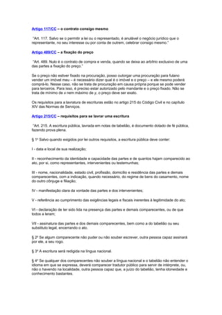 Artigo 117/CC – o contrato consigo mesmo
“Art. 117. Salvo se o permitir a lei ou o representado, é anulável o negócio jurídico que o
representante, no seu interesse ou por conta de outrem, celebrar consigo mesmo.”
Artigo 489/CC – a fixação do preço
“Art. 489. Nulo é o contrato de compra e venda, quando se deixa ao arbítrio exclusivo de uma
das partes a fixação do preço.”
Se o preço não estiver fixado na procuração, posso outorgar uma procuração para fulano
vender um imóvel meu – é necessário dizer qual é o imóvel e o preço – e ele mesmo poderá
comprá-lo. Nesse caso, não se trata de procuração em causa própria porque se pode vender
para terceiros. Para isso, é preciso estar autorizado pelo mandante e o preço fixado. Não se
trata de mínimo de x nem máximo de y, o preço deve ser exato.
Os requisitos para a lavratura de escrituras estão no artigo 215 do Código Civil e no capítulo
XIV das Normas de Serviços.
Artigo 215/CC – requisitos para se lavrar uma escritura
“Art. 215. A escritura pública, lavrada em notas de tabelião, é documento dotado de fé pública,
fazendo prova plena.
§ 1o
Salvo quando exigidos por lei outros requisitos, a escritura pública deve conter:
I - data e local de sua realização;
II - reconhecimento da identidade e capacidade das partes e de quantos hajam comparecido ao
ato, por si, como representantes, intervenientes ou testemunhas;
III - nome, nacionalidade, estado civil, profissão, domicílio e residência das partes e demais
comparecentes, com a indicação, quando necessário, do regime de bens do casamento, nome
do outro cônjuge e filiação;
IV - manifestação clara da vontade das partes e dos intervenientes;
V - referência ao cumprimento das exigências legais e fiscais inerentes à legitimidade do ato;
VI - declaração de ter sido lida na presença das partes e demais comparecentes, ou de que
todos a leram;
VII - assinatura das partes e dos demais comparecentes, bem como a do tabelião ou seu
substituto legal, encerrando o ato.
§ 2o
Se algum comparecente não puder ou não souber escrever, outra pessoa capaz assinará
por ele, a seu rogo.
§ 3o
A escritura será redigida na língua nacional.
§ 4o
Se qualquer dos comparecentes não souber a língua nacional e o tabelião não entender o
idioma em que se expressa, deverá comparecer tradutor público para servir de intérprete, ou,
não o havendo na localidade, outra pessoa capaz que, a juízo do tabelião, tenha idoneidade e
conhecimento bastantes.
 