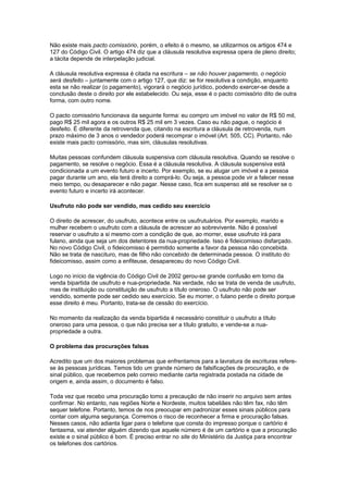 Não existe mais pacto comissório, porém, o efeito é o mesmo, se utilizarmos os artigos 474 e
127 do Código Civil. O artigo 474 diz que a cláusula resolutiva expressa opera de pleno direito;
a tácita depende de interpelação judicial.
A cláusula resolutiva expressa é citada na escritura – se não houver pagamento, o negócio
será desfeito – juntamente com o artigo 127, que diz: se for resolutiva a condição, enquanto
esta se não realizar (o pagamento), vigorará o negócio jurídico, podendo exercer-se desde a
conclusão deste o direito por ele estabelecido. Ou seja, esse é o pacto comissório dito de outra
forma, com outro nome.
O pacto comissório funcionava da seguinte forma: eu compro um imóvel no valor de R$ 50 mil,
pago R$ 25 mil agora e os outros R$ 25 mil em 3 vezes. Caso eu não pague, o negócio é
desfeito. É diferente da retrovenda que, citando na escritura a cláusula de retrovenda, num
prazo máximo de 3 anos o vendedor poderá recomprar o imóvel (Art. 505, CC). Portanto, não
existe mais pacto comissório, mas sim, cláusulas resolutivas.
Muitas pessoas confundem cláusula suspensiva com cláusula resolutiva. Quando se resolve o
pagamento, se resolve o negócio. Essa é a cláusula resolutiva. A cláusula suspensiva está
condicionada a um evento futuro e incerto. Por exemplo, se eu alugar um imóvel e a pessoa
pagar durante um ano, ela terá direito a comprá-lo. Ou seja, a pessoa pode vir a falecer nesse
meio tempo, ou desaparecer e não pagar. Nesse caso, fica em suspenso até se resolver se o
evento futuro e incerto irá acontecer.
Usufruto não pode ser vendido, mas cedido seu exercício
O direito de acrescer, do usufruto, acontece entre os usufrutuários. Por exemplo, marido e
mulher recebem o usufruto com a cláusula de acrescer ao sobrevivente. Não é possível
reservar o usufruto a si mesmo com a condição de que, ao morrer, esse usufruto irá para
fulano, ainda que seja um dos detentores da nua-propriedade. Isso é fideicomisso disfarçado.
No novo Código Civil, o fideicomisso é permitido somente a favor da pessoa não concebida.
Não se trata de nascituro, mas de filho não concebido de determinada pessoa. O instituto do
fideicomisso, assim como a enfiteuse, desapareceu do novo Código Civil.
Logo no início da vigência do Código Civil de 2002 gerou-se grande confusão em torno da
venda bipartida de usufruto e nua-propriedade. Na verdade, não se trata de venda de usufruto,
mas de instituição ou constituição de usufruto a título oneroso. O usufruto não pode ser
vendido, somente pode ser cedido seu exercício. Se eu morrer, o fulano perde o direito porque
esse direito é meu. Portanto, trata-se de cessão do exercício.
No momento da realização da venda bipartida é necessário constituir o usufruto a título
oneroso para uma pessoa, o que não precisa ser a título gratuito, e vende-se a nua-
propriedade a outra.
O problema das procurações falsas
Acredito que um dos maiores problemas que enfrentamos para a lavratura de escrituras refere-
se às pessoas jurídicas. Temos tido um grande número de falsificações de procuração, e de
sinal público, que recebemos pelo correio mediante carta registrada postada na cidade de
origem e, ainda assim, o documento é falso.
Toda vez que recebo uma procuração tomo a precaução de não inserir no arquivo sem antes
confirmar. No entanto, nas regiões Norte e Nordeste, muitos tabeliães não têm fax, não têm
sequer telefone. Portanto, temos de nos preocupar em padronizar esses sinais públicos para
contar com alguma segurança. Corremos o risco de reconhecer a firma e procuração falsas.
Nesses casos, não adianta ligar para o telefone que consta do impresso porque o cartório é
fantasma, vai atender alguém dizendo que aquele número é de um cartório e que a procuração
existe e o sinal público é bom. É preciso entrar no site do Ministério da Justiça para encontrar
os telefones dos cartórios.
 