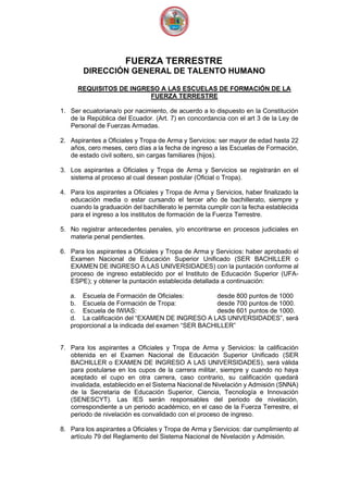 FUERZA TERRESTRE
DIRECCIÓN GENERAL DE TALENTO HUMANO
REQUISITOS DE INGRESO A LAS ESCUELAS DE FORMACIÓN DE LA
FUERZA TERRESTRE
1. Ser ecuatoriana/o por nacimiento, de acuerdo a lo dispuesto en la Constitución
de la República del Ecuador. (Art. 7) en concordancia con el art 3 de la Ley de
Personal de Fuerzas Armadas.
2. Aspirantes a Oficiales y Tropa de Arma y Servicios: ser mayor de edad hasta 22
años, cero meses, cero días a la fecha de ingreso a las Escuelas de Formación,
de estado civil soltero, sin cargas familiares (hijos).
3. Los aspirantes a Oficiales y Tropa de Arma y Servicios se registrarán en el
sistema al proceso al cual desean postular (Oficial o Tropa).
4. Para los aspirantes a Oficiales y Tropa de Arma y Servicios, haber finalizado la
educación media o estar cursando el tercer año de bachillerato, siempre y
cuando la graduación del bachillerato le permita cumplir con la fecha establecida
para el ingreso a los institutos de formación de la Fuerza Terrestre.
5. No registrar antecedentes penales, y/o encontrarse en procesos judiciales en
materia penal pendientes.
6. Para los aspirantes a Oficiales y Tropa de Arma y Servicios: haber aprobado el
Examen Nacional de Educación Superior Unificado (SER BACHILLER o
EXAMEN DE INGRESO A LAS UNIVERSIDADES) con la puntación conforme al
proceso de ingreso establecido por el Instituto de Educación Superior (UFA-
ESPE); y obtener la puntación establecida detallada a continuación:
a. Escuela de Formación de Oficiales: desde 800 puntos de 1000
b. Escuela de Formación de Tropa: desde 700 puntos de 1000.
c. Escuela de IWIAS: desde 601 puntos de 1000.
d. La calificación del “EXAMEN DE INGRESO A LAS UNIVERSIDADES”, será
proporcional a la indicada del examen “SER BACHILLER”
7. Para los aspirantes a Oficiales y Tropa de Arma y Servicios: la calificación
obtenida en el Examen Nacional de Educación Superior Unificado (SER
BACHILLER o EXAMEN DE INGRESO A LAS UNIVERSIDADES), será válida
para postularse en los cupos de la carrera militar, siempre y cuando no haya
aceptado el cupo en otra carrera, caso contrario, su calificación quedará
invalidada, establecido en el Sistema Nacional de Nivelación y Admisión (SNNA)
de la Secretaria de Educación Superior, Ciencia, Tecnología e Innovación
(SENESCYT). Las IES serán responsables del periodo de nivelación,
correspondiente a un periodo académico, en el caso de la Fuerza Terrestre, el
periodo de nivelación es convalidado con el proceso de ingreso.
8. Para los aspirantes a Oficiales y Tropa de Arma y Servicios: dar cumplimiento al
artículo 79 del Reglamento del Sistema Nacional de Nivelación y Admisión.
 