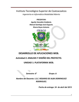 1
Instituto Tecnológico Superior de Coatzacoalcos
Ingeniería en Informática Modalidad Abierto
PRESENTAN:
Aguilar González Estefanía.
Manuel Santiago José Augusto.
Rivera Reyes Antonio.
Semestre: 6° Grupo: A
Nombre del Docente: I.S.C. ROSARIO DE ALBA DOMINGUEZ
RODRIGUEZ.
Fecha de entrega: 24 de abril del 2013
DESARROLLO DE APLICACIONES WEB.
Actividad 2: ANALISIS Y DISEÑO DEL PROYECTO.
UNIDAD 1: PLATAFORMA WEB.
 