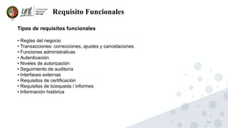 10
Requisito Funcionales
Tipos de requisitos funcionales
• Reglas del negocio
• Transacciones: correcciones, ajustes y cancelaciones
• Funciones administrativas
• Autenticación
• Niveles de autorización
• Seguimiento de auditoría
• Interfaces externas
• Requisitos de certificación
• Requisitos de búsqueda / informes
• Información histórica
 
