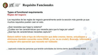 12
Requisito Funcionales
Types of functional requirements
Reglas del negocio
Los requisitos de las reglas de negocio generalmente serán la sección más grande ya que
muchos requisitos pueden caer en esto.
¿Qué necesitas que haga tu sistema?
¿Cuáles son las características que necesita para que lo haga por usted?
¿Qué tipo de características necesitas capturar?
Deberá definir todo el tipo de información que debe crearse, leerse, actualizarse y
eliminarse (también conocida como CRUD, ¡y no, no es cruda!), Buscada, informada y
cualquier otra operación que necesita ser realizado
….capturará a todas las personas que tendrán actividades de nómina dentro de la empresa BOSS
 