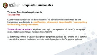 13
Requisito Funcionales
Types of functional requirements
Trasacciones
Cubre varios aspectos de las transacciones. No solo examinará la entrada de una
transacción, sino también la modificación, eliminación, desactivación / cancelación y
verificación y manejo de errores
Transacciones de entrada: el primer paso lógico para generar información es agregar
datos. Deberías comenzar ingresando un registro
El sistemas permitirá al usuario designado cargar los registros de Persona en el sistema
...permitirá al usuario designado importar múltiples registros de Persona al sistema
 