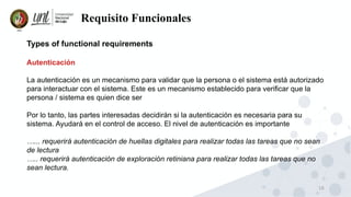16
Requisito Funcionales
Types of functional requirements
Autenticación
La autenticación es un mecanismo para validar que la persona o el sistema está autorizado
para interactuar con el sistema. Este es un mecanismo establecido para verificar que la
persona / sistema es quien dice ser
Por lo tanto, las partes interesadas decidirán si la autenticación es necesaria para su
sistema. Ayudará en el control de acceso. El nivel de autenticación es importante
…... requerirá autenticación de huellas digitales para realizar todas las tareas que no sean
de lectura
….. requerirá autenticación de exploración retiniana para realizar todas las tareas que no
sean lectura.
 