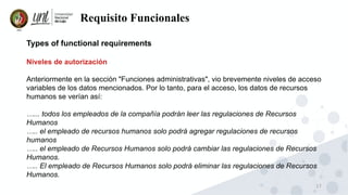 17
Requisito Funcionales
Types of functional requirements
Niveles de autorización
Anteriormente en la sección "Funciones administrativas", vio brevemente niveles de acceso
variables de los datos mencionados. Por lo tanto, para el acceso, los datos de recursos
humanos se verían así:
…... todos los empleados de la compañía podrán leer las regulaciones de Recursos
Humanos
….. el empleado de recursos humanos solo podrá agregar regulaciones de recursos
humanos
….. el empleado de Recursos Humanos solo podrá cambiar las regulaciones de Recursos
Humanos.
….. El empleado de Recursos Humanos solo podrá eliminar las regulaciones de Recursos
Humanos.
 