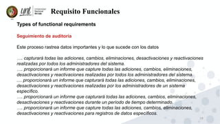 19
Requisito Funcionales
Types of functional requirements
Seguimiento de auditoría
Este proceso rastrea datos importantes y lo que sucede con los datos
…. capturará todas las adiciones, cambios, eliminaciones, desactivaciones y reactivaciones
realizadas por todos los administradores del sistema.
…. proporcionará un informe que capture todas las adiciones, cambios, eliminaciones,
desactivaciones y reactivaciones realizadas por todos los administradores del sistema.
.... proporcionará un informe que capturará todas las adiciones, cambios, eliminaciones,
desactivaciones y reactivaciones realizadas por los administradores de un sistema
específico.
…. proporcionará un informe que capturará todas las adiciones, cambios, eliminaciones,
desactivaciones y reactivaciones durante un período de tiempo determinado.
…. proporcionará un informe que capture todas las adiciones, cambios, eliminaciones,
desactivaciones y reactivaciones para registros de datos específicos.
 