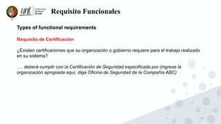 21
Requisito Funcionales
Types of functional requirements
Requisito de Certificación
¿Existen certificaciones que su organización o gobierno requiere para el trabajo realizado
en su sistema?
…. deberá cumplir con la Certificación de Seguridad especificada por (ingrese la
organización apropiada aquí, diga Oficina de Seguridad de la Compañía ABC)
 