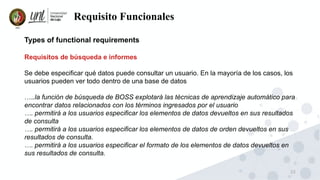 22
Requisito Funcionales
Types of functional requirements
Requisitos de búsqueda e informes
Se debe especificar qué datos puede consultar un usuario. En la mayoría de los casos, los
usuarios pueden ver todo dentro de una base de datos
…..la función de búsqueda de BOSS explotará las técnicas de aprendizaje automático para
encontrar datos relacionados con los términos ingresados por el usuario
…. permitirá a los usuarios especificar los elementos de datos devueltos en sus resultados
de consulta
…. permitirá a los usuarios especificar los elementos de datos de orden devueltos en sus
resultados de consulta.
…. permitirá a los usuarios especificar el formato de los elementos de datos devueltos en
sus resultados de consulta.
 