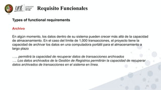 25
Requisito Funcionales
Types of functional requirements
Archivo
En algún momento, los datos dentro de su sistema pueden crecer más allá de la capacidad
de almacenamiento. En el caso del límite de 1,000 transacciones, el proyecto tiene la
capacidad de archivar los datos en una computadora portátil para el almacenamiento a
largo plazo
….. permitirá la capacidad de recuperar datos de transacciones archivados
…. Los datos archivados de la Gestión de Registros permitirán la capacidad de recuperar
datos archivados de transacciones en el sistema en línea.
 