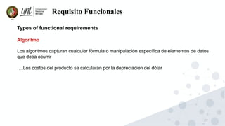 27
Requisito Funcionales
Types of functional requirements
Algoritmo
Los algoritmos capturan cualquier fórmula o manipulación específica de elementos de datos
que deba ocurrir
….Los costos del producto se calcularán por la depreciación del dólar
 