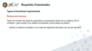 28
Requisito Funcionales
Types of functional requirements
Backup and recovery
Tener una función de copia de seguridad y recuperación dentro de su sistema. De lo
contrario, ¿qué sucede si su sistema se bloquea y borra todos sus datos?
….tendrá un sistema completo y una copia de seguridad de datos una vez por semana
 
