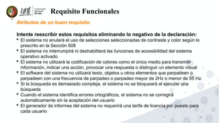 30
Requisito Funcionales
Atributos de un buen requisito
Intente reescribir estos requisitos eliminando lo negativo de la declaración:
 El sistema no anulará el uso de selecciones seleccionadas de contraste y color según lo
prescrito en la Sección 508
 El sistema no interrumpirá ni deshabilitará las funciones de accesibilidad del sistema
operativo activado
 El sistema no utilizará la codificación de colores como el único medio para transmitir
información, indicar una acción, provocar una respuesta o distinguir un elemento visual
 El software del sistema no utilizará texto, objetos u otros elementos que parpadeen o
parpadeen con una frecuencia de parpadeo o parpadeo mayor de 2Hz o menor de 55 Hz.
 Si la búsqueda es demasiado compleja, el sistema no se bloqueará al ejecutar una
búsqueda
 Cuando el sistema identifica errores ortográficos, el sistema no se corregirá
automáticamente sin la aceptación del usuario
 El generador de informes del sistema no requerirá una tarifa de licencia por puesto para
cada usuario
 