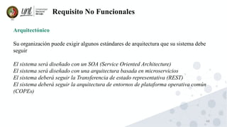 48
Requisito No Funcionales
Arquitectónico
Su organización puede exigir algunos estándares de arquitectura que su sistema debe
seguir
El sistema será diseñado con un SOA (Service Oriented Architecture)
El sistema será diseñado con una arquitectura basada en microservicios
El sistema deberá seguir la Transferencia de estado representativa (REST)
El sistema deberá seguir la arquitectura de entornos de plataforma operativa común
(COPEs)
 