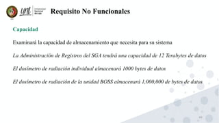 49
Requisito No Funcionales
Capacidad
Examinará la capacidad de almacenamiento que necesita para su sistema
La Administración de Registros del SGA tendrá una capacidad de 12 Terabytes de datos
El dosímetro de radiación individual almacenará 1000 bytes de datos
El dosímetro de radiación de la unidad BOSS almacenará 1,000,000 de bytes de datos
 