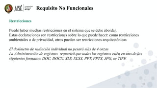 50
Requisito No Funcionales
Restricciones
Puede haber muchas restricciones en el sistema que se debe abordar.
Estas declaraciones son restricciones sobre lo que puede hacer: como restricciones
ambientales o de privacidad, otros pueden ser restricciones arquitectónicas
El dosímetro de radiación individual no pesará más de 4 onzas
La Administración de registros requerirá que todos los registros estén en uno de los
siguientes formatos: DOC, DOCX, XLS, XLSX, PPT, PPTX, JPG, or TIFF.
 