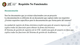 51
Requisito No Funcionales
Documentación
Son los documentos que ya existen relacionados con un proyecto
La documentación es diferente de un documento que captura todos sus requisitos
¿Existen requisitos específicos para la documentación que forma parte del sistema?
La unidad de registro de firma eletrónica tendrá una guía de usuario impresa que
explica todas las funciones para obtener la firma electrócnica
El Sistema de gestión de registros de la UNL tendrá una guía de usuario en línea que
explica todas las funciones del Sistema de gestión de Académica.
 