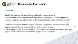 52
Requisito No Funcionales
Eficiencia
Son los documentos que ya existen relacionados con un proyecto
La documentación es diferente de un documento que captura todos sus requisitos
¿Existen requisitos específicos para la documentación que forma parte del sistema?
La unidad de registro de firma eletrónica tendrá una guía de usuario impresa que
explica todas las funciones para obtener la firma electrócnica
El Sistema de gestión de registros de la UNL tendrá una guía de usuario en línea que
explica todas las funciones del Sistema de gestión de Académica
 