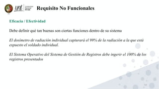 53
Requisito No Funcionales
Eficacia / Efectividad
Debe definir qué tan buenas son ciertas funciones dentro de su sistema
El dosímetro de radiación individual capturará el 99% de la radiación a la que está
expuesto el soldado individual.
El Sistema Operativo del Sistema de Gestión de Registros debe ingerir el 100% de los
registros presentados
 