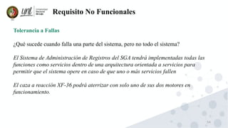54
Requisito No Funcionales
Tolerancia a Fallas
¿Qué sucede cuando falla una parte del sistema, pero no todo el sistema?
El Sistema de Administración de Registros del SGA tendrá implementadas todas las
funciones como servicios dentro de una arquitectura orientada a servicios para
permitir que el sistema opere en caso de que uno o más servicios fallen
El caza a reacción XF-36 podrá aterrizar con solo uno de sus dos motores en
funcionamiento.
 