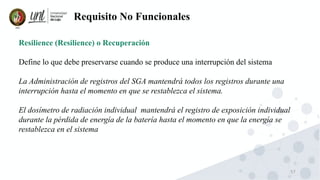 57
Requisito No Funcionales
Resilience (Resilience) o Recuperación
Define lo que debe preservarse cuando se produce una interrupción del sistema
La Administración de registros del SGA mantendrá todos los registros durante una
interrupción hasta el momento en que se restablezca el sistema.
El dosímetro de radiación individual mantendrá el registro de exposición individual
durante la pérdida de energía de la batería hasta el momento en que la energía se
restablezca en el sistema
 