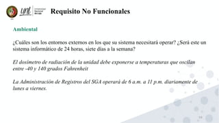 59
Requisito No Funcionales
Ambiental
¿Cuáles son los entornos externos en los que su sistema necesitará operar? ¿Será este un
sistema informático de 24 horas, siete días a la semana?
El dosímetro de radiación de la unidad debe exponerse a temperaturas que oscilan
entre -40 y 140 grados Fahrenheit
La Administración de Registros del SGA operará de 6 a.m. a 11 p.m. diariamente de
lunes a viernes.
 