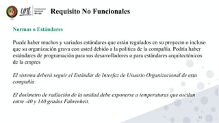 61
Requisito No Funcionales
Normas o Estándares
Puede haber muchos y variados estándares que están regulados en su proyecto o incluso
que su organización grava con usted debido a la política de la compañía. Podría haber
estándares de programación para sus desarrolladores o para estándares arquitectónicos
de la empres
El sistema deberá seguir el Estándar de Interfaz de Usuario Organizacional de esta
compañía
El dosímetro de radiación de la unidad debe exponerse a temperaturas que oscilan
entre -40 y 140 grados Fahrenheit.
 