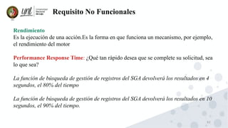 62
Requisito No Funcionales
Rendimiento
Es la ejecución de una acción.Es la forma en que funciona un mecanismo, por ejemplo,
el rendimiento del motor
Performance Response Time: ¿Qué tan rápido desea que se complete su solicitud, sea
lo que sea?
La función de búsqueda de gestión de registros del SGA devolverá los resultados en 4
segundos, el 80% del tiempo
La función de búsqueda de gestión de registros del SGA devolverá los resultados en 10
segundos, el 90% del tiempo.
 