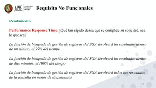 63
Requisito No Funcionales
Rendimiento
Performance Response Time: ¿Qué tan rápido desea que se complete su solicitud, sea
lo que sea?
La función de búsqueda de gestión de registros del SGA devolverá los resultados dentro
de un minuto, el 99% del tiempo.
La función de búsqueda de gestión de registros del SGA devolverá los resultados dentro
de diez minutos, el 100% del tiempo
La función de búsqueda de gestión de registros del SGA devolverá todos los resultados
de la consulta en menos de diez minutos
 