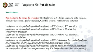 64
Requisito No Funcionales
Rendimiento
Rendimiento de carga de trabajo: Otro factor que debe tener en cuenta es la carga de
trabajo en el sistema (concurrencia).¿Cuántos usuarios habrá para su sistema?
La función de búsqueda de gestión de registros del SGA tendrá 500 usuarios
La función de búsqueda de gestión de registros del SGA tendrá 40 usuarios
concurrentes promedio
La función de búsqueda de gestión de registros del SGA tendrá 120 usuarios
concurrentes máximos
La función de búsqueda de gestión de registros del SGA devolverá los resultados dentro
de 10 segundos, el 80% del tiempo durante las dos horas pico del día
La función de búsqueda de gestión de registros del FBI BOSS devolverá los resultados
en 10 segundos, el 80% del tiempo cuando hay 100 búsquedas iniciadas en 10 minutos
 