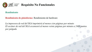 65
Requisito No Funcionales
Rendimiento
Rendimiento de plataforma: Rendimiento de hardware
La impresora de red del SGA imprimirá al menos cien páginas por minuto
El escáner de red del SGA escaneará al menos veinte páginas por minuto a 2400 puntos
por pulgada
 