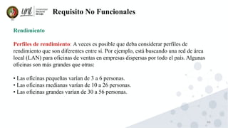 66
Requisito No Funcionales
Rendimiento
Perfiles de rendimiento: A veces es posible que deba considerar perfiles de
rendimiento que son diferentes entre sí. Por ejemplo, está buscando una red de área
local (LAN) para oficinas de ventas en empresas dispersas por todo el país. Algunas
oficinas son más grandes que otras:
• Las oficinas pequeñas varían de 3 a 6 personas.
• Las oficinas medianas varían de 10 a 26 personas.
• Las oficinas grandes varían de 30 a 56 personas.
 