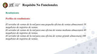 67
Requisito No Funcionales
Rendimiento
Perfiles de rendimiento:
El servidor de ventas de la red para una pequeña oficina de ventas almacenará 10
megabytes de registros de ventas.
El servidor de ventas de la red para una oficina de ventas mediana almacenará 40
megabytes de registros de ventas.
El servidor de ventas de la red para una oficina de ventas grande almacenará 100
megabytes de registros de ventas.
 