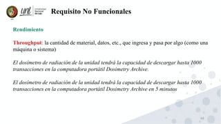 68
Requisito No Funcionales
Rendimiento
Throughput: la cantidad de material, datos, etc., que ingresa y pasa por algo (como una
máquina o sistema)
El dosímetro de radiación de la unidad tendrá la capacidad de descargar hasta 1000
transacciones en la computadora portátil Dosimetry Archive.
El dosímetro de radiación de la unidad tendrá la capacidad de descargar hasta 1000
transacciones en la computadora portátil Dosimetry Archive en 5 minutos
 