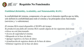 69
Requisito No Funcionales
Fiablilidad (Reliability, Availability, and Maintainability RAM )
la confiabilidad del sistema, componente o lo que sea el elemento significa que no falla,
solo definirá la confiabilidad para todo el sistema y las principales áreas funcionales
(servicios y / o subsistemas)
El sistema SGA estará disponible el 99,99% del tiempo
Se producirá una falla del sistema SGA cuando alguna de las siguientes funciones
críticas no esté funcionando:
• Acceso de seguridad al sistema.
• Búsqueda en la base de datos .
• Agregar registros a la base de datos
• Actualización de registros dentro de la base de datos.
• Eliminar registros de la base de datos
 