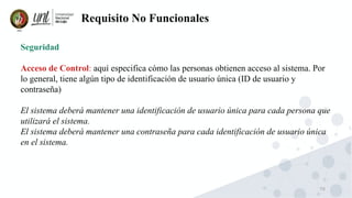 70
Requisito No Funcionales
Seguridad
Acceso de Control: aquí especifica cómo las personas obtienen acceso al sistema. Por
lo general, tiene algún tipo de identificación de usuario única (ID de usuario y
contraseña)
El sistema deberá mantener una identificación de usuario única para cada persona que
utilizará el sistema.
El sistema deberá mantener una contraseña para cada identificación de usuario única
en el sistema.
 