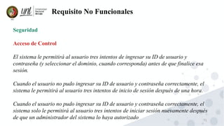 71
Requisito No Funcionales
Seguridad
Acceso de Control
El sistema le permitirá al usuario tres intentos de ingresar su ID de usuario y
contraseña (y seleccionar el dominio, cuando corresponda) antes de que finalice esa
sesión.
Cuando el usuario no pudo ingresar su ID de usuario y contraseña correctamente, el
sistema le permitirá al usuario tres intentos de inicio de sesión después de una hora.
Cuando el usuario no pudo ingresar su ID de usuario y contraseña correctamente, el
sistema solo le permitirá al usuario tres intentos de iniciar sesión nuevamente después
de que un administrador del sistema lo haya autorizado
 