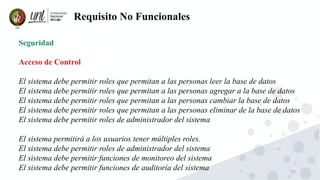 72
Requisito No Funcionales
Seguridad
Acceso de Control
El sistema debe permitir roles que permitan a las personas leer la base de datos
El sistema debe permitir roles que permitan a las personas agregar a la base de datos
El sistema debe permitir roles que permitan a las personas cambiar la base de datos
El sistema debe permitir roles que permitan a las personas eliminar de la base de datos
El sistema debe permitir roles de administrador del sistema
El sistema permitirá a los usuarios tener múltiples roles.
El sistema debe permitir roles de administrador del sistema
El sistema debe permitir funciones de monitoreo del sistema
El sistema debe permitir funciones de auditoría del sistema
 