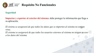 73
Requisito No Funcionales
Seguridad
Importar y exportar al exterior del sistema: debe proteger la información que llega a
su aplicación.
El sistena se asegurará de que todos los datos que se importen al sistema no tengan
virus.
El sistema se asegurará de que todos los usuarios externos al sistema no tengan acceso
a los datos del sistema
 