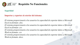 74
Requisito No Funcionales
Seguridad
Importar y exportar al exterior del sistema:
El sistema proporcionará a los usuarios la capacidad de exportar datos a Microsoft
Excel en formato .xlsx.
El sistema proporcionará a los usuarios la capacidad de exportar datos a Microsoft
Excel en formato .csv.
El sistema proporcionará a los usuarios la capacidad de exportar datos a Microsoft
Word en formato .csv.
El sistema proporcionará a los usuarios la capacidad de exportar datos a Microsoft
Word en formato .docx.
 