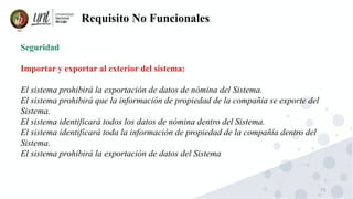 75
Requisito No Funcionales
Seguridad
Importar y exportar al exterior del sistema:
El sistema prohibirá la exportación de datos de nómina del Sistema.
El sistema prohibirá que la información de propiedad de la compañía se exporte del
Sistema.
El sistema identificará todos los datos de nómina dentro del Sistema.
El sistema identificará toda la información de propiedad de la compañía dentro del
Sistema.
El sistema prohibirá la exportación de datos del Sistema
 