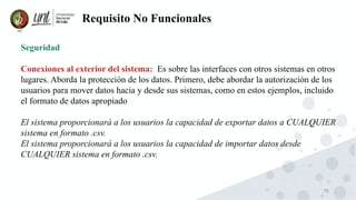 76
Requisito No Funcionales
Seguridad
Conexiones al exterior del sistema: Es sobre las interfaces con otros sistemas en otros
lugares. Aborda la protección de los datos. Primero, debe abordar la autorización de los
usuarios para mover datos hacia y desde sus sistemas, como en estos ejemplos, incluido
el formato de datos apropiado
El sistema proporcionará a los usuarios la capacidad de exportar datos a CUALQUIER
sistema en formato .csv.
El sistema proporcionará a los usuarios la capacidad de importar datos desde
CUALQUIER sistema en formato .csv.
 