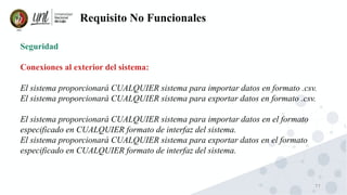 77
Requisito No Funcionales
Seguridad
Conexiones al exterior del sistema:
El sistema proporcionará CUALQUIER sistema para importar datos en formato .csv.
El sistema proporcionará CUALQUIER sistema para exportar datos en formato .csv.
El sistema proporcionará CUALQUIER sistema para importar datos en el formato
especificado en CUALQUIER formato de interfaz del sistema.
El sistema proporcionará CUALQUIER sistema para exportar datos en el formato
especificado en CUALQUIER formato de interfaz del sistema.
 