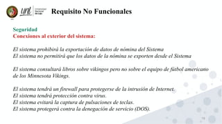 78
Requisito No Funcionales
Seguridad
Conexiones al exterior del sistema:
El sistema prohibirá la exportación de datos de nómina del Sistema
El sistema no permitirá que los datos de la nómina se exporten desde el Sistema
El sistema consultará libros sobre vikingos pero no sobre el equipo de fútbol americano
de los Minnesota Vikings.
El sistema tendrá un firewall para protegerse de la intrusión de Internet.
El sistema tendrá protección contra virus.
El sistema evitará la captura de pulsaciones de teclas.
El sistema protegerá contra la denegación de servicio (DOS).
 