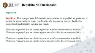 79
Requisito No Funcionales
Seguridad
Reutilizar: Una vez que haya definido ciertos requisitos de seguridad, en particular el
control de acceso, debería poder reutilizarlos a lo largo de su carrera. Realice los
requisitos de reutilización siempre que pueda
El sistema requerirá que un cliente ingrese su nombre como nombre y apellido.
El sistema requerirá que un cliente ingrese una dirección de correo electrónico.
El sistema requerirá que un cliente ingrese su nombre como nombre y apellido.
El sistema requerirá que un cliente ingrese una dirección de correo electrónico
 